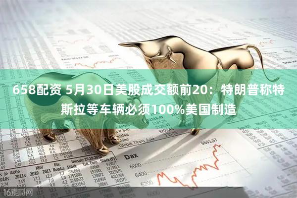 658配资 5月30日美股成交额前20：特朗普称特斯拉等车辆必须100%美国制造