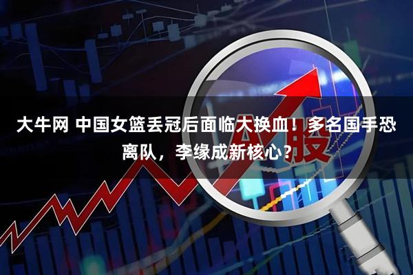 大牛网 中国女篮丢冠后面临大换血！多名国手恐离队，李缘成新核心？