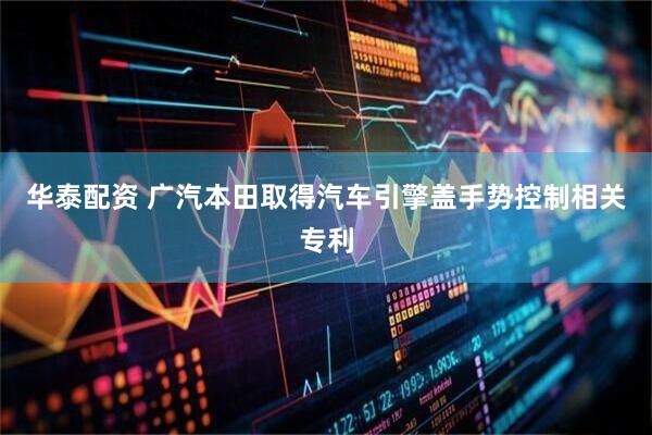 华泰配资 广汽本田取得汽车引擎盖手势控制相关专利
