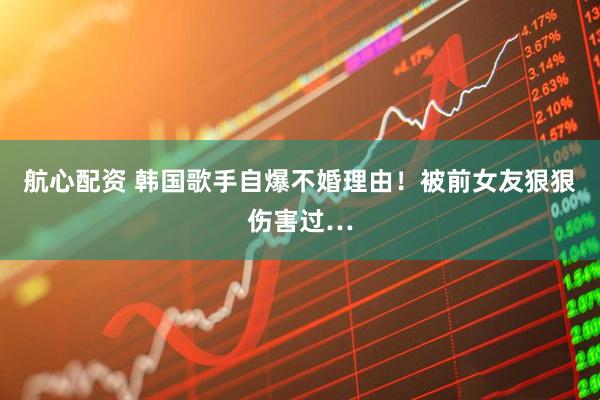 航心配资 韩国歌手自爆不婚理由！被前女友狠狠伤害过…
