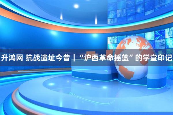 升鸿网 抗战遗址今昔｜“沪西革命摇篮”的学堂印记