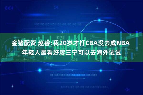 金猪配资 赵睿:我20岁才打CBA没去成NBA 年轻人最看好廖三宁可以去海外试试