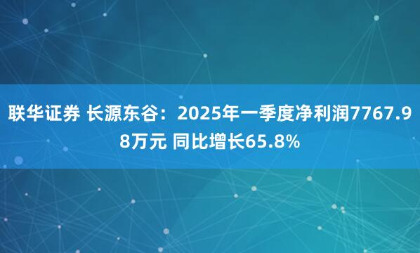 联华证券 长源东谷：2025年一季度净利润7767.98万元 同比增长65.8%