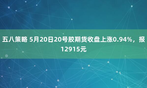 五八策略 5月20日20号胶期货收盘上涨0.94%，报12915元
