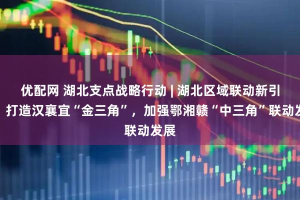 优配网 湖北支点战略行动 | 湖北区域联动新引擎：打造汉襄宜“金三角”，加强鄂湘赣“中三角”联动发展