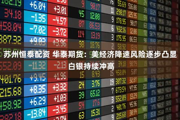 苏州恒泰配资 华泰期货：美经济降速风险逐步凸显 白银持续冲高