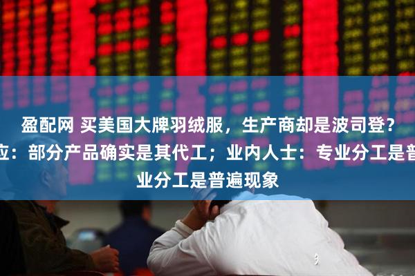 盈配网 买美国大牌羽绒服，生产商却是波司登？门店回应：部分产品确实是其代工；业内人士：专业分工是普遍现象