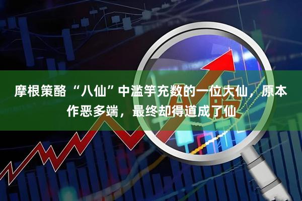 摩根策酪 “八仙”中滥竽充数的一位大仙，原本作恶多端，最终却得道成了仙