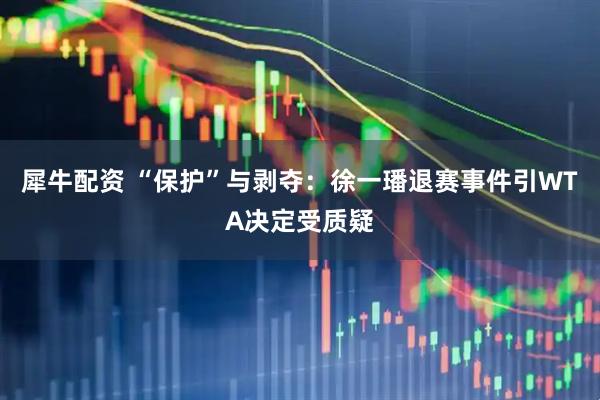 犀牛配资 “保护”与剥夺：徐一璠退赛事件引WTA决定受质疑