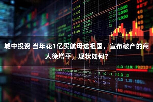 城中投资 当年花1亿买航母送祖国，宣布破产的商人徐增平，现状如何？