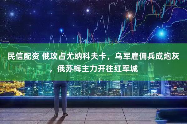 民信配资 俄攻占尤纳科夫卡，乌军雇佣兵成炮灰，俄苏梅主力开往红军城