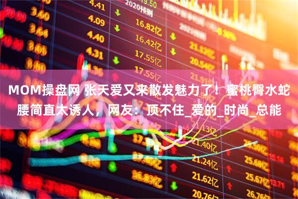 MOM操盘网 张天爱又来散发魅力了！蜜桃臀水蛇腰简直太诱人，网友：顶不住_爱的_时尚_总能