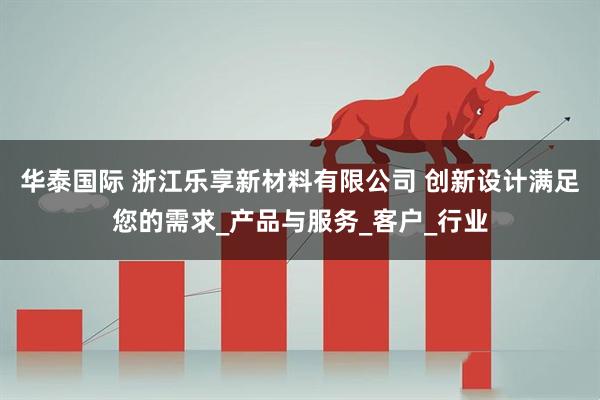 华泰国际 浙江乐享新材料有限公司 创新设计满足您的需求_产品与服务_客户_行业