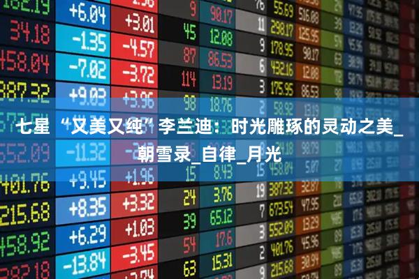 七星 “又美又纯”李兰迪：时光雕琢的灵动之美_朝雪录_自律_月光