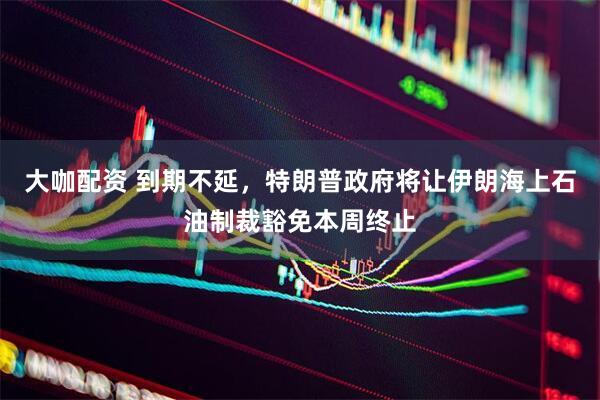 大咖配资 到期不延，特朗普政府将让伊朗海上石油制裁豁免本周终止